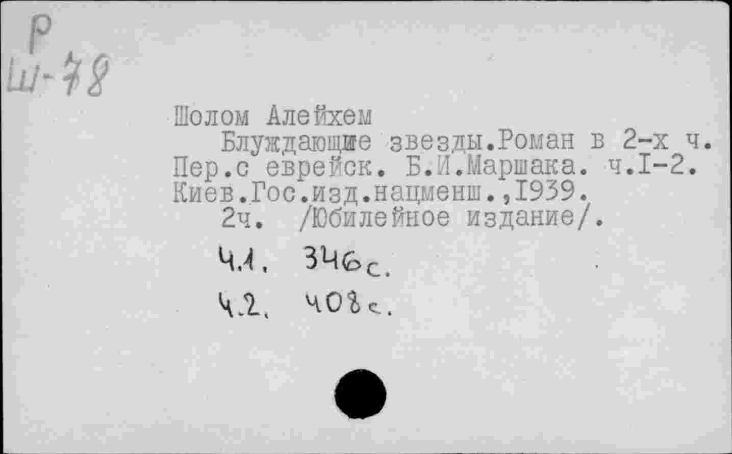 ﻿Шолом Алейхем
Блуждающие звезды.Роман в 2-х ч. Пер.с еврейск. Б.И.Маршака. ч.Г-2. Киев.Гос.изд.нацменш.,1939.
2ч. /Юбилейное издание/.
4,4, ЗЧс^.
Ч Л. ч О Ь с..